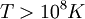 T > 10^8 K ,!